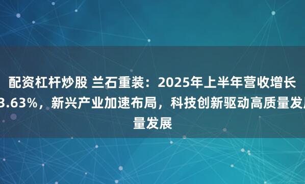 配资杠杆炒股 兰石重装：2025年上半年营收增长13.63%，新兴产业加速布局，科技创新驱动高质量发展