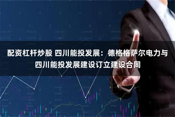 配资杠杆炒股 四川能投发展：德格格萨尔电力与四川能投发展建设订立建设合同