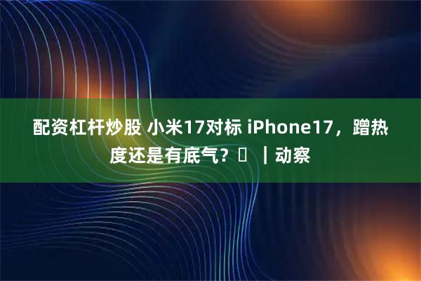 配资杠杆炒股 小米17对标 iPhone17，蹭热度还是有底气？​｜动察
