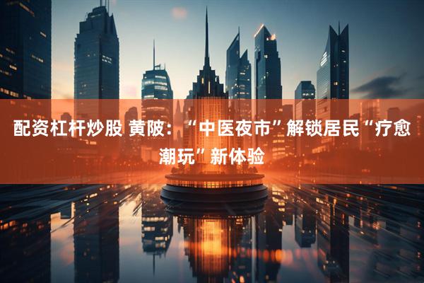配资杠杆炒股 黄陂：“中医夜市”解锁居民“疗愈潮玩”新体验