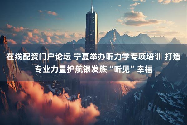 在线配资门户论坛 宁夏举办听力学专项培训 打造专业力量护航银发族“听见”幸福