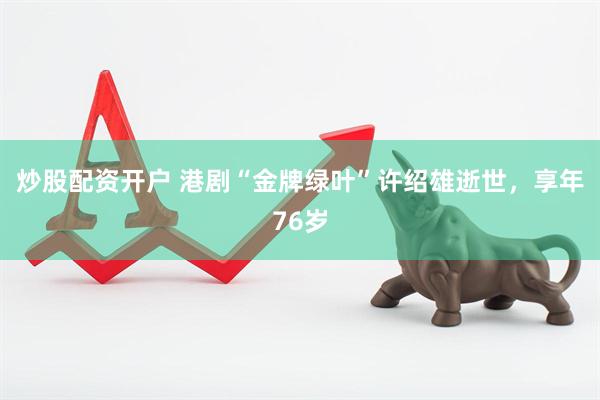 炒股配资开户 港剧“金牌绿叶”许绍雄逝世，享年76岁