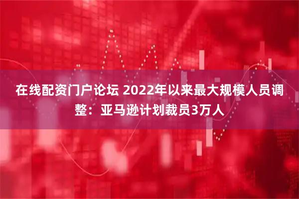 在线配资门户论坛 2022年以来最大规模人员调整：亚马逊计划裁员3万人
