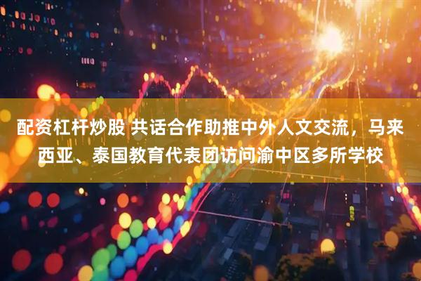 配资杠杆炒股 共话合作助推中外人文交流，马来西亚、泰国教育代表团访问渝中区多所学校