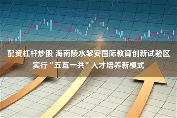 配资杠杆炒股 海南陵水黎安国际教育创新试验区实行“五互一共”人才培养新模式