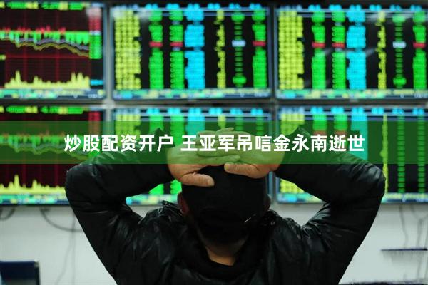 炒股配资开户 王亚军吊唁金永南逝世