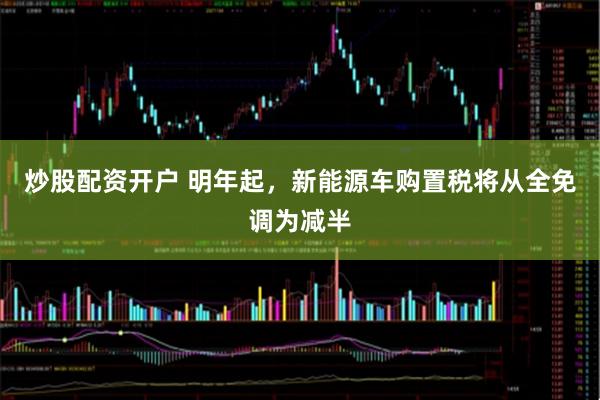 炒股配资开户 明年起，新能源车购置税将从全免调为减半