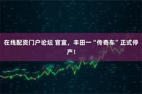 在线配资门户论坛 官宣，丰田一“传奇车”正式停产！