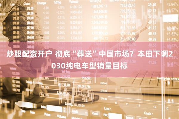 炒股配资开户 彻底“葬送”中国市场？本田下调2030纯电车型销量目标