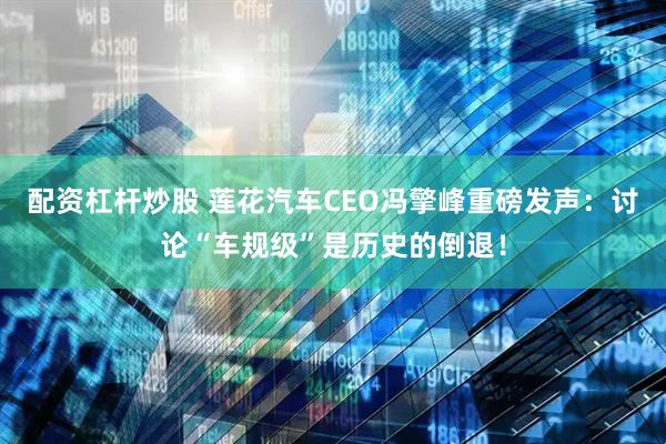 配资杠杆炒股 莲花汽车CEO冯擎峰重磅发声：讨论“车规级”是历史的倒退！