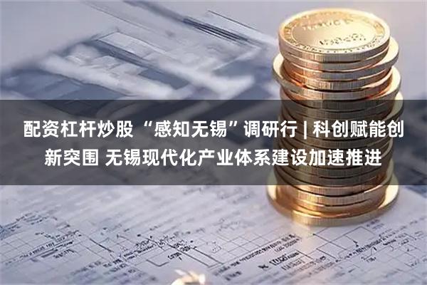 配资杠杆炒股 “感知无锡”调研行 | 科创赋能创新突围 无锡现代化产业体系建设加速推进