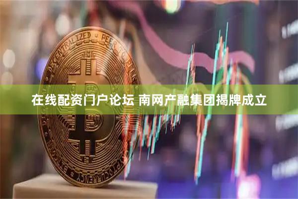 在线配资门户论坛 南网产融集团揭牌成立