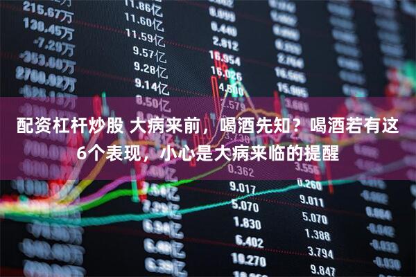 配资杠杆炒股 大病来前，喝酒先知？喝酒若有这6个表现，小心是大病来临的提醒