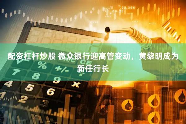 配资杠杆炒股 微众银行迎高管变动，黄黎明成为新任行长