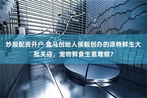 炒股配资开户 盒马创始人侯毅创办的派特鲜生大批关店，宠物鲜食生意难做？