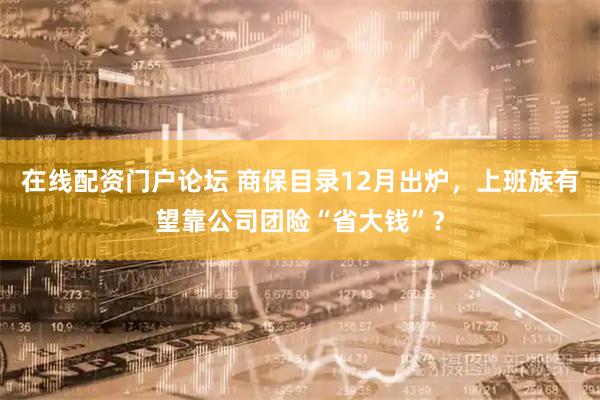 在线配资门户论坛 商保目录12月出炉，上班族有望靠公司团险“省大钱”？