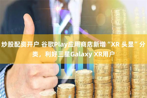炒股配资开户 谷歌Play应用商店新增“XR 头显”分类，利好三星Galaxy XR用户