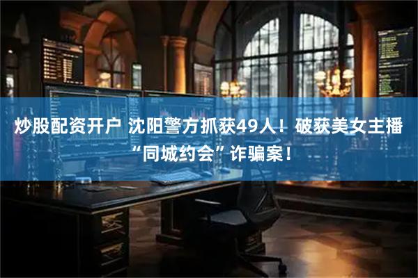 炒股配资开户 沈阳警方抓获49人！破获美女主播“同城约会”诈骗案！