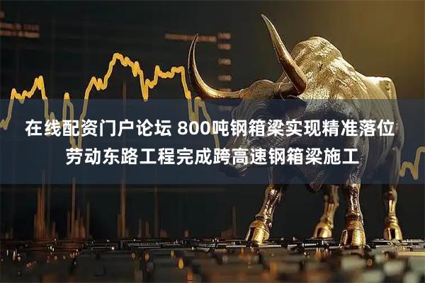在线配资门户论坛 800吨钢箱梁实现精准落位 劳动东路工程完成跨高速钢箱梁施工
