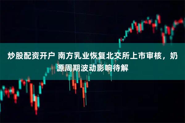 炒股配资开户 南方乳业恢复北交所上市审核，奶源周期波动影响待解