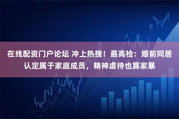 在线配资门户论坛 冲上热搜！最高检：婚前同居认定属于家庭成员，精神虐待也算家暴