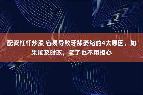配资杠杆炒股 容易导致牙龈萎缩的4大原因，如果能及时改，老了也不用担心