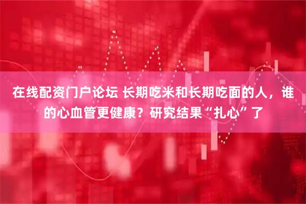 在线配资门户论坛 长期吃米和长期吃面的人，谁的心血管更健康？研究结果“扎心”了