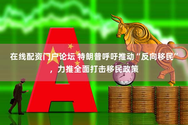 在线配资门户论坛 特朗普呼吁推动“反向移民”，力推全面打击移民政策