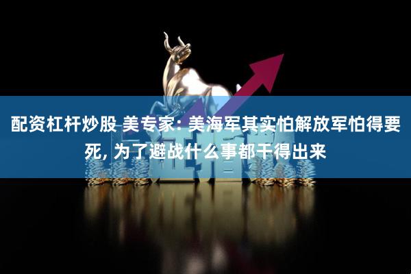 配资杠杆炒股 美专家: 美海军其实怕解放军怕得要死, 为了避战什么事都干得出来