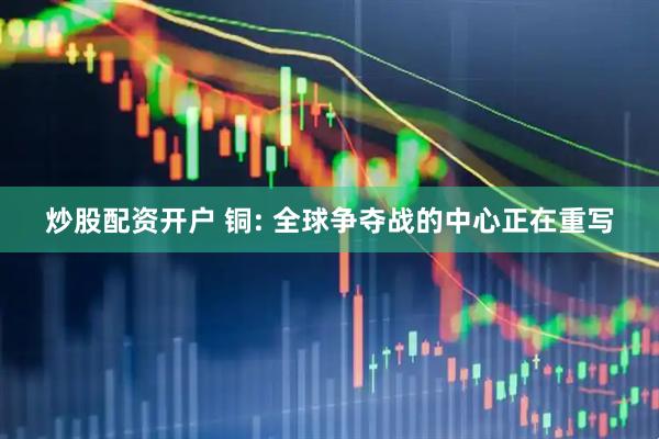 炒股配资开户 铜: 全球争夺战的中心正在重写