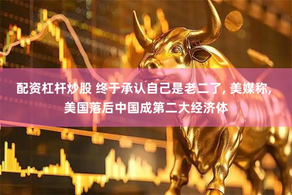 配资杠杆炒股 终于承认自己是老二了, 美媒称, 美国落后中国成第二大经济体