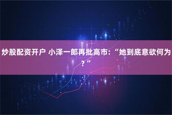 炒股配资开户 小泽一郎再批高市: “她到底意欲何为? ”