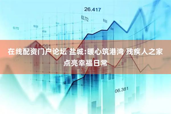 在线配资门户论坛 盐城:暖心筑港湾 残疾人之家点亮幸福日常