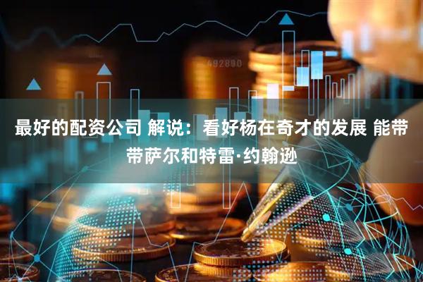 最好的配资公司 解说：看好杨在奇才的发展 能带带萨尔和特雷·约翰逊