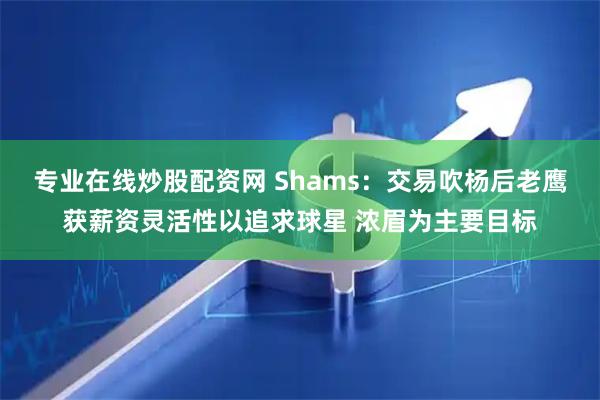 专业在线炒股配资网 Shams：交易吹杨后老鹰获薪资灵活性以追求球星 浓眉为主要目标