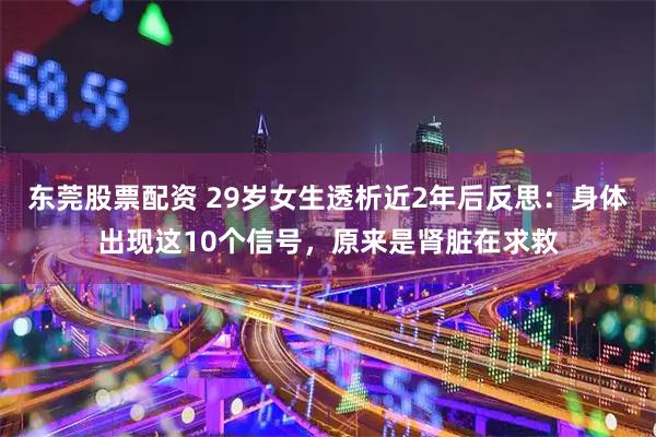 东莞股票配资 29岁女生透析近2年后反思：身体出现这10个信号，原来是肾脏在求救
