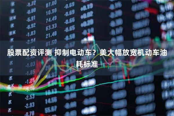 股票配资评测 抑制电动车？美大幅放宽机动车油耗标准