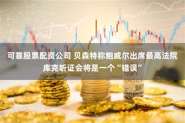 可靠股票配资公司 贝森特称鲍威尔出席最高法院库克听证会将是一个“错误”