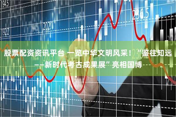 股票配资资讯平台 一览中华文明风采！“鉴往知远——新时代考古成果展”亮相国博