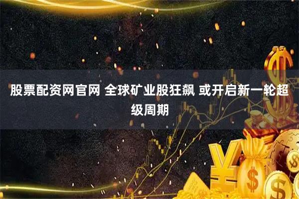 股票配资网官网 全球矿业股狂飙 或开启新一轮超级周期