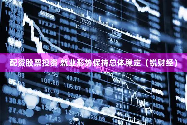 配资股票投资 就业形势保持总体稳定（锐财经）