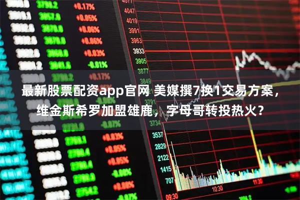 最新股票配资app官网 美媒撰7换1交易方案，维金斯希罗加盟雄鹿，字母哥转投热火？