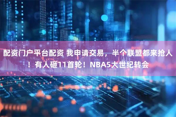 配资门户平台配资 我申请交易，半个联盟都来抢人！有人砸11首轮！NBA5大世纪转会