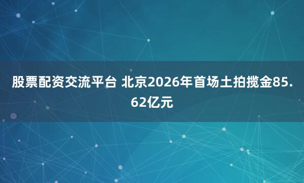 股票配资交流平台 北京2026年首场土拍揽金85.62亿元