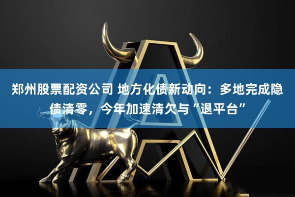 郑州股票配资公司 地方化债新动向：多地完成隐债清零，今年加速清欠与“退平台”