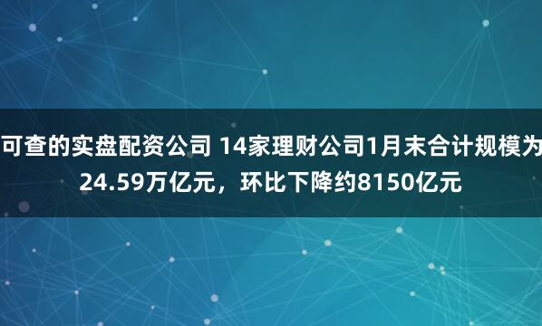 可查的实盘配资公司 14家理财公司1月末合计规模为24.59万亿元，环比下降约8150亿元
