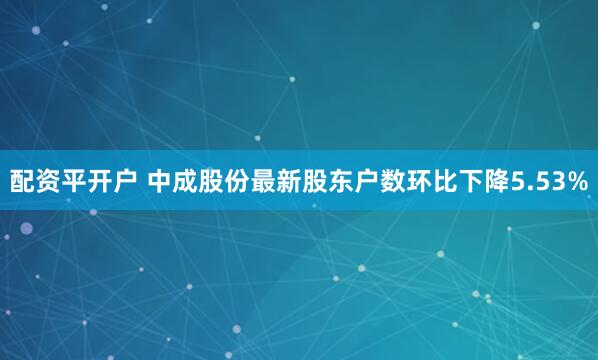 配资平开户 中成股份最新股东户数环比下降5.53%