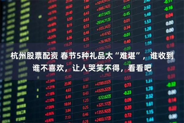 杭州股票配资 春节5种礼品太“难堪”，谁收到谁不喜欢，让人哭笑不得，看看吧