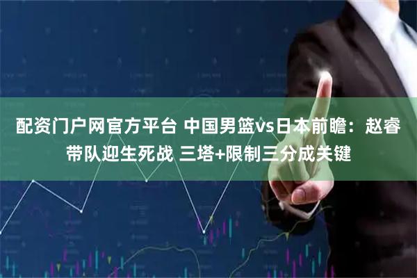 配资门户网官方平台 中国男篮vs日本前瞻：赵睿带队迎生死战 三塔+限制三分成关键