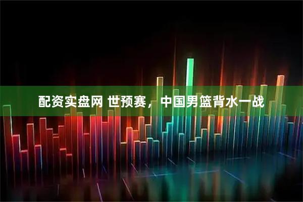 配资实盘网 世预赛，中国男篮背水一战